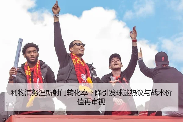 利物浦努涅斯射门转化率下降引发球迷热议与战术价值再审视