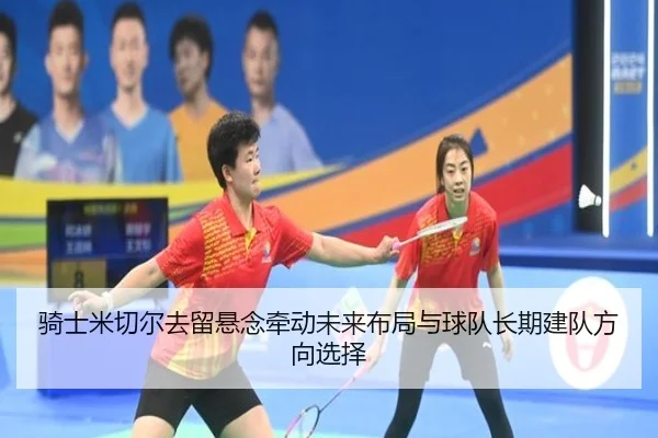 骑士米切尔去留悬念牵动未来布局与球队长期建队方向选择