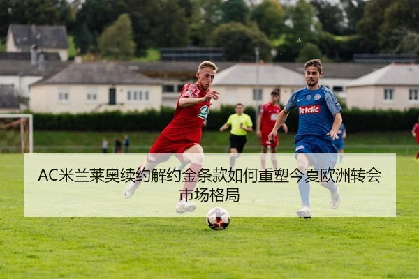 AC米兰莱奥续约解约金条款如何重塑今夏欧洲转会市场格局