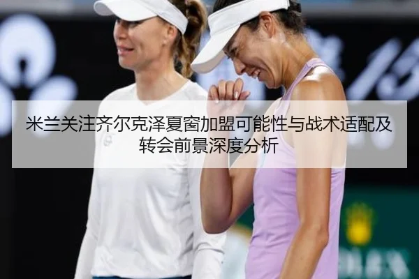米兰关注齐尔克泽夏窗加盟可能性与战术适配及转会前景深度分析 - kaiyun